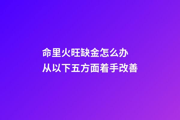 命里火旺缺金怎么办 从以下五方面着手改善